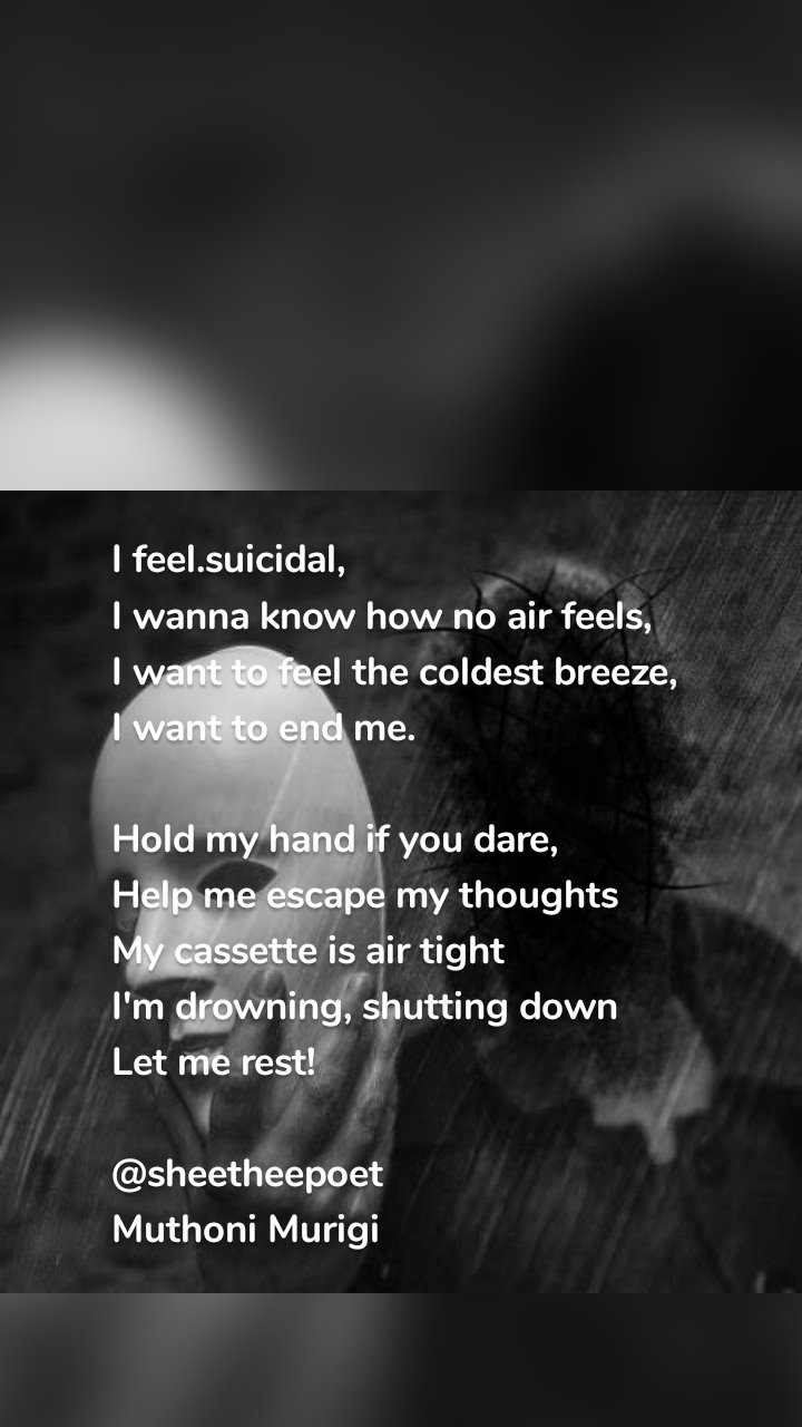 I feel.suicidal,
I wanna know how no air feels,
I want to feel the coldest breeze,
I want to end me.

Hold my hand if you dare,
Help me escape my thoughts 
My cassette is air tight 
I'm drowning, shutting down 
Let me rest!

@sheetheepoet
Muthoni Murigi